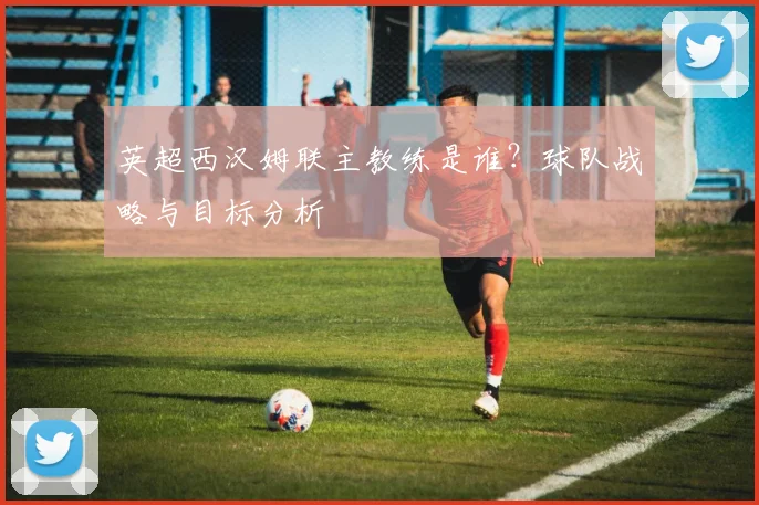 英超西汉姆联主教练是谁？球队战略与目标分析