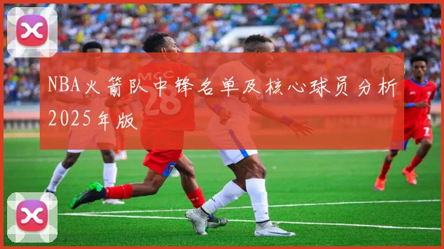 NBA火箭队中锋名单及核心球员分析2025年版