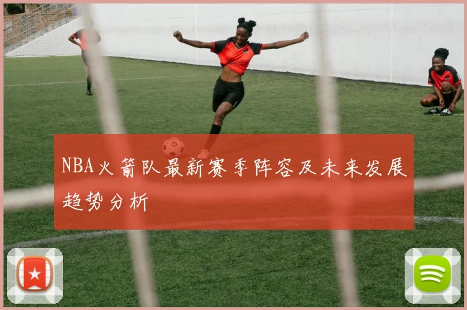 NBA火箭队最新赛季阵容及未来发展趋势分析