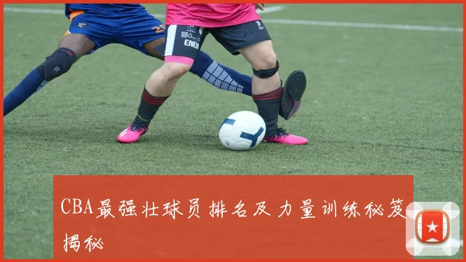 CBA最强壮球员排名及力量训练秘笈揭秘