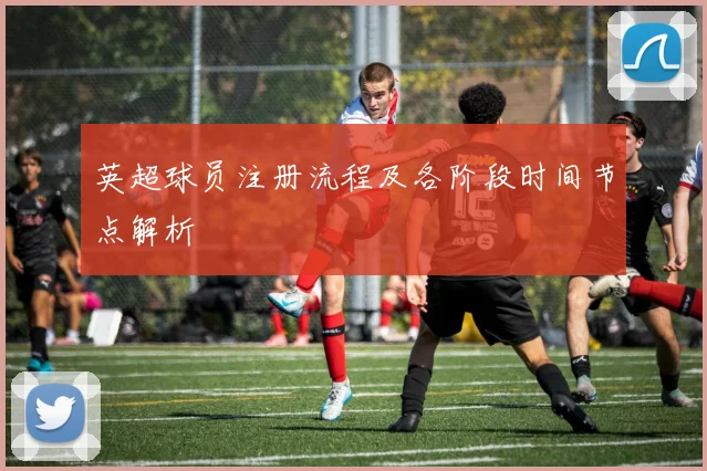 英超球员注册流程及各阶段时间节点解析